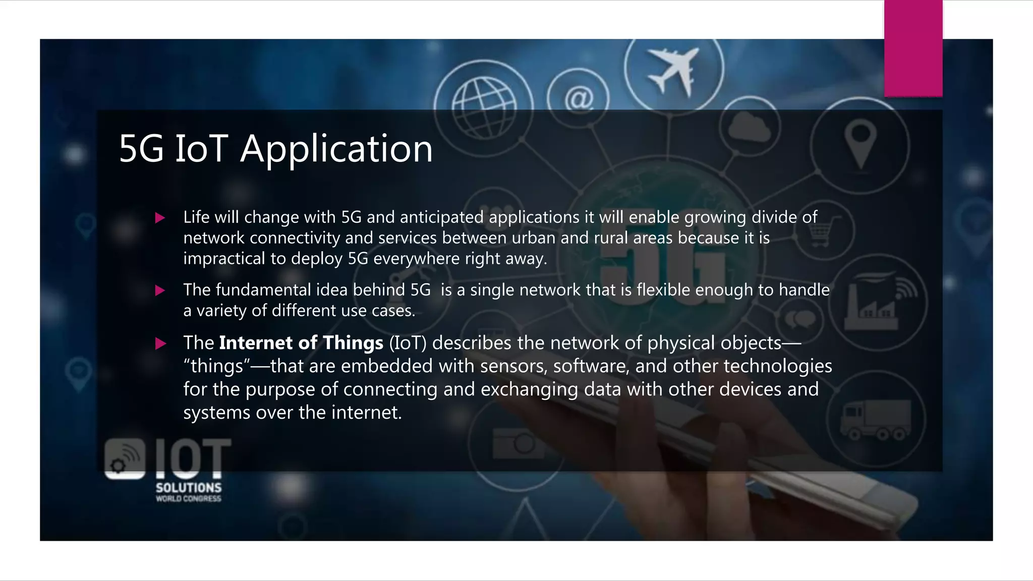5G IoT Application
 Life will change with 5G and anticipated applications it will enable growing divide of
network connectivity and services between urban and rural areas because it is
impractical to deploy 5G everywhere right away.
 The fundamental idea behind 5G is a single network that is flexible enough to handle
a variety of different use cases.
 The Internet of Things (IoT) describes the network of physical objects—
“things”—that are embedded with sensors, software, and other technologies
for the purpose of connecting and exchanging data with other devices and
systems over the internet.
 