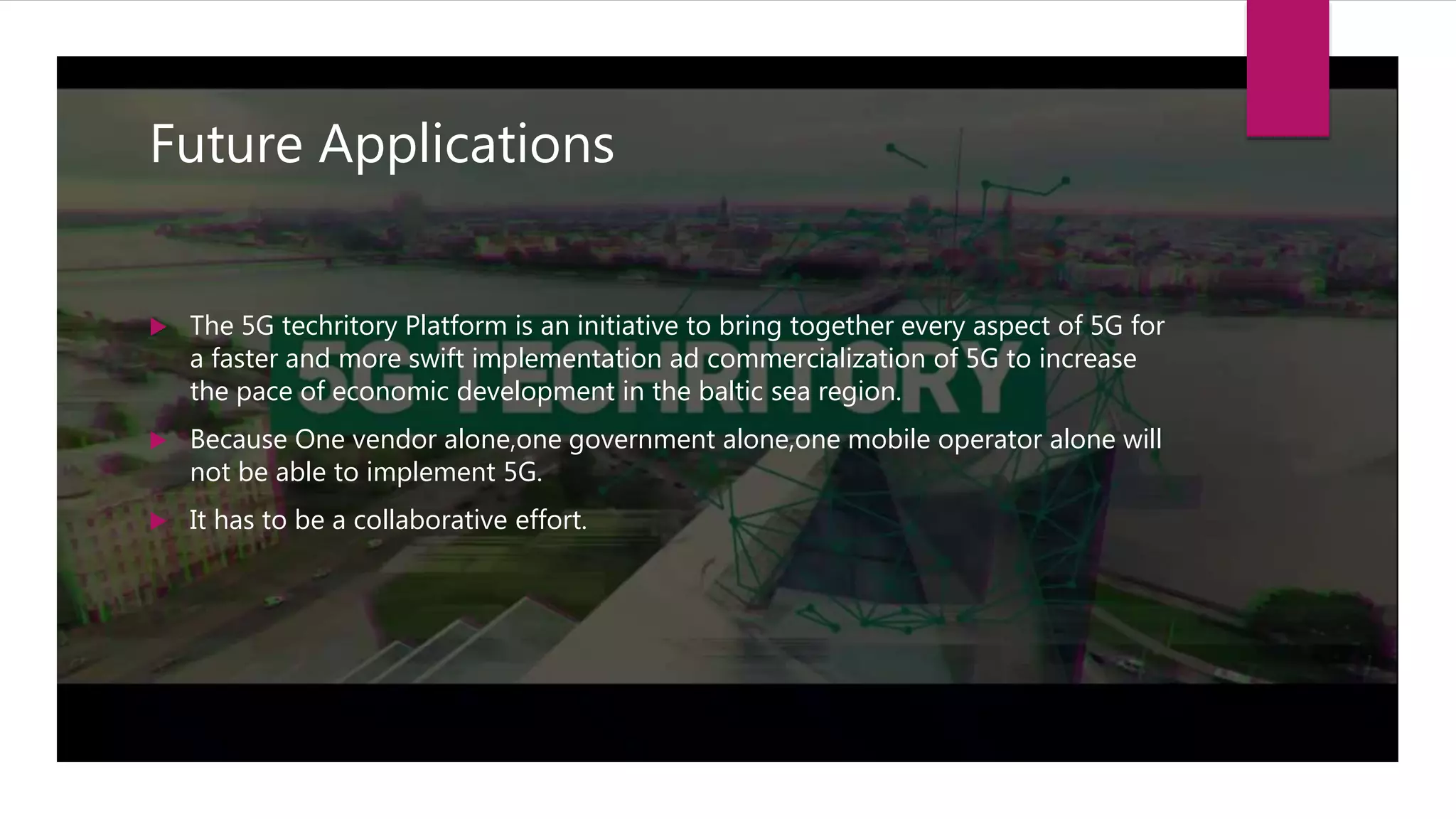 Future Applications
 The 5G techritory Platform is an initiative to bring together every aspect of 5G for
a faster and more swift implementation ad commercialization of 5G to increase
the pace of economic development in the baltic sea region.
 Because One vendor alone,one government alone,one mobile operator alone will
not be able to implement 5G.
 It has to be a collaborative effort.
 