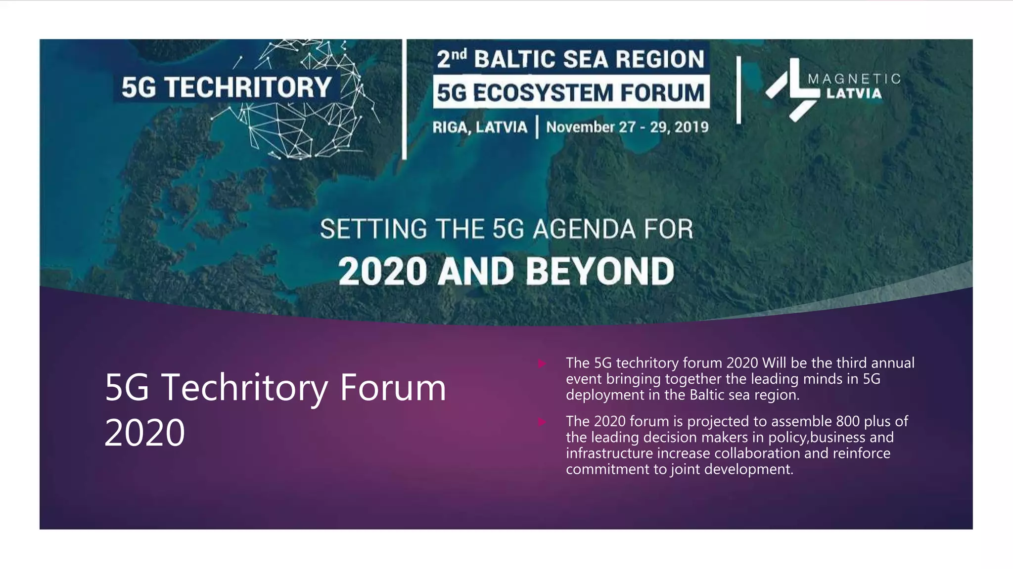 5G Techritory Forum
2020
 The 5G techritory forum 2020 Will be the third annual
event bringing together the leading minds in 5G
deployment in the Baltic sea region.
 The 2020 forum is projected to assemble 800 plus of
the leading decision makers in policy,business and
infrastructure increase collaboration and reinforce
commitment to joint development.
 