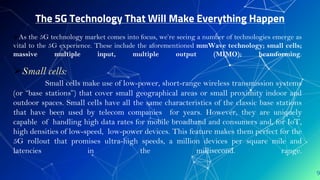 The 5G Technology That Will Make Everything Happen
9
As the 5G technology market comes into focus, we’re seeing a number of technologies emerge as
vital to the 5G experience. These include the aforementioned mmWave technology; small cells;
massive multiple input, multiple output (MIMO); beamforming.
Small cells:
Small cells make use of low-power, short-range wireless transmission systems
(or “base stations”) that cover small geographical areas or small proximity indoor and
outdoor spaces. Small cells have all the same characteristics of the classic base stations
that have been used by telecom companies for years. However, they are uniquely
capable of handling high data rates for mobile broadband and consumers and, for IoT,
high densities of low-speed, low-power devices. This feature makes them perfect for the
5G rollout that promises ultra-high speeds, a million devices per square mile and
latencies in the millisecond. range.
 