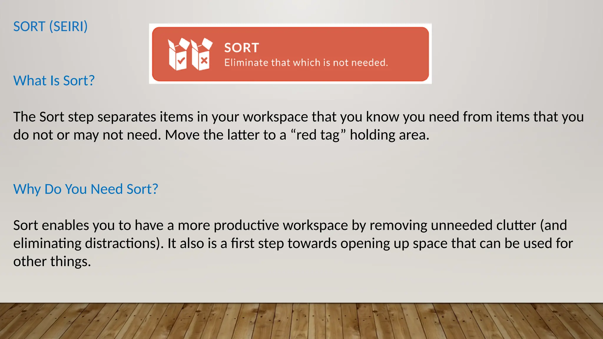 SORT (SEIRI)
What Is Sort?
The Sort step separates items in your workspace that you know you need from items that you
do not or may not need. Move the latter to a “red tag” holding area.
Why Do You Need Sort?
Sort enables you to have a more productive workspace by removing unneeded clutter (and
eliminating distractions). It also is a first step towards opening up space that can be used for
other things.
 