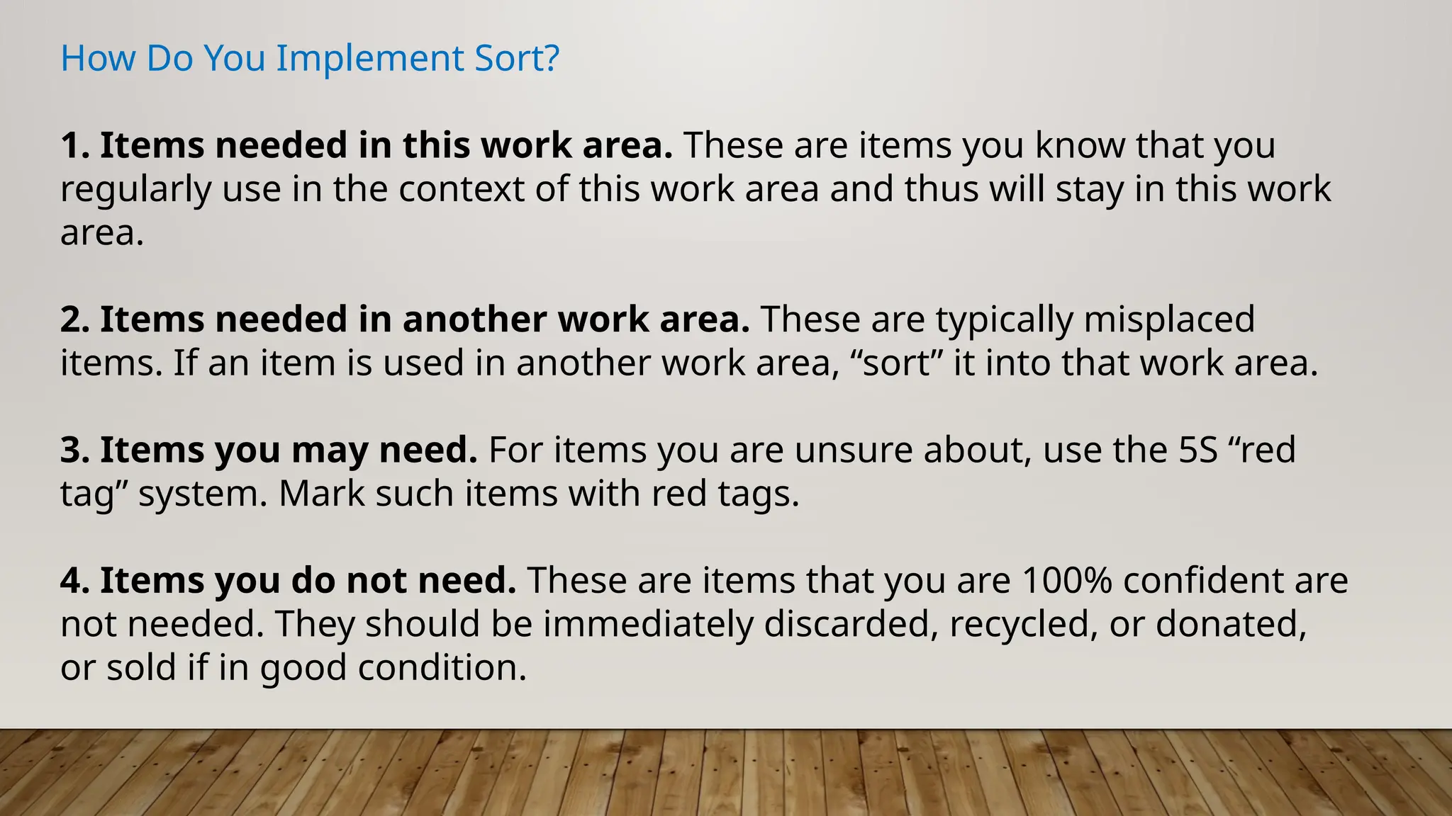How Do You Implement Sort?
1. Items needed in this work area. These are items you know that you
regularly use in the context of this work area and thus will stay in this work
area.
2. Items needed in another work area. These are typically misplaced
items. If an item is used in another work area, “sort” it into that work area.
3. Items you may need. For items you are unsure about, use the 5S “red
tag” system. Mark such items with red tags.
4. Items you do not need. These are items that you are 100% confident are
not needed. They should be immediately discarded, recycled, or donated,
or sold if in good condition.
 