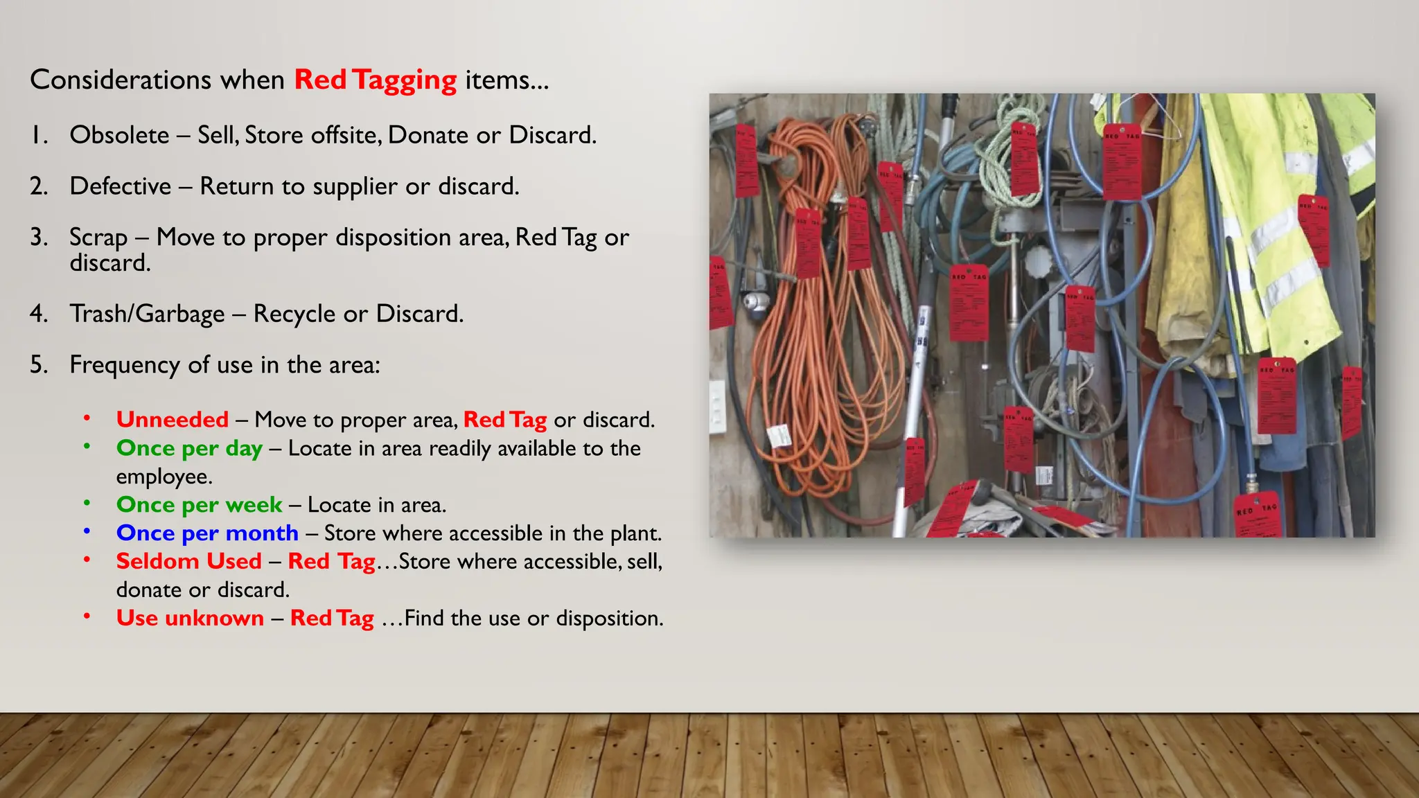 Considerations when RedTagging items...
1. Obsolete – Sell, Store offsite, Donate or Discard.
2. Defective – Return to supplier or discard.
3. Scrap – Move to proper disposition area, Red Tag or
discard.
4. Trash/Garbage – Recycle or Discard.
5. Frequency of use in the area:
• Unneeded – Move to proper area, RedTag or discard.
• Once per day – Locate in area readily available to the
employee.
• Once per week – Locate in area.
• Once per month – Store where accessible in the plant.
• Seldom Used – Red Tag…Store where accessible, sell,
donate or discard.
• Use unknown – RedTag …Find the use or disposition.
 