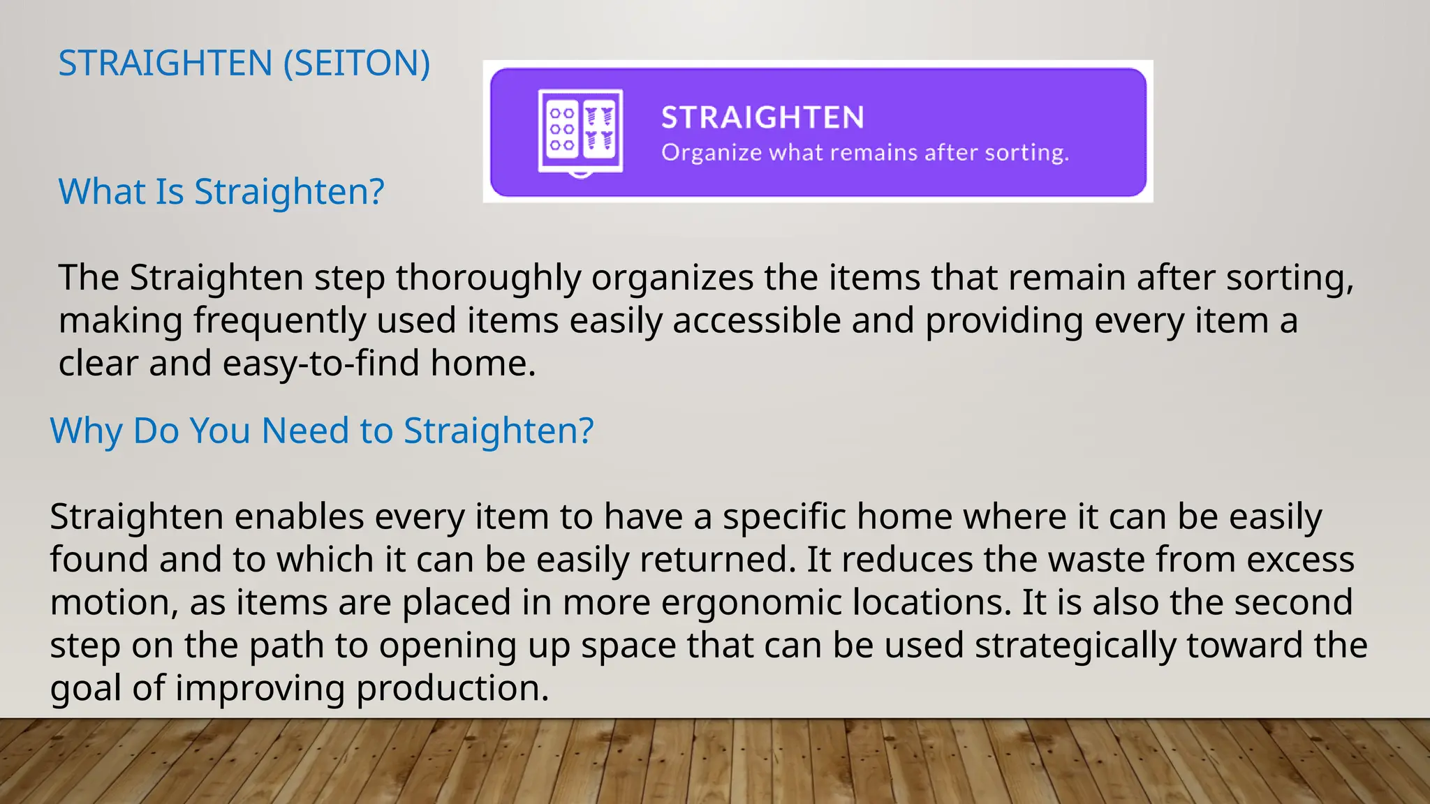 STRAIGHTEN (SEITON)
What Is Straighten?
The Straighten step thoroughly organizes the items that remain after sorting,
making frequently used items easily accessible and providing every item a
clear and easy-to-find home.
Why Do You Need to Straighten?
Straighten enables every item to have a specific home where it can be easily
found and to which it can be easily returned. It reduces the waste from excess
motion, as items are placed in more ergonomic locations. It is also the second
step on the path to opening up space that can be used strategically toward the
goal of improving production.
 