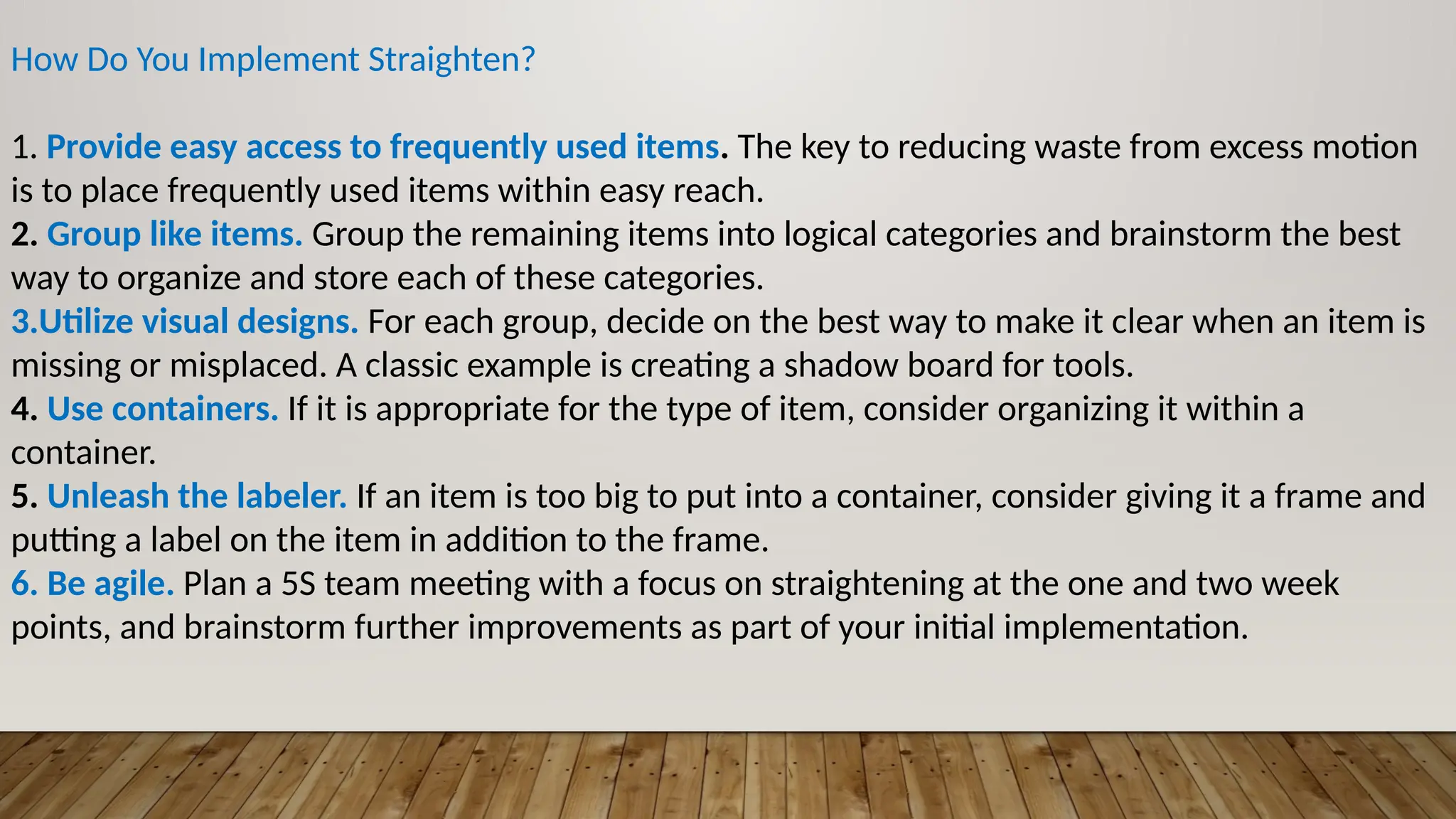 How Do You Implement Straighten?
1. Provide easy access to frequently used items. The key to reducing waste from excess motion
is to place frequently used items within easy reach.
2. Group like items. Group the remaining items into logical categories and brainstorm the best
way to organize and store each of these categories.
3.Utilize visual designs. For each group, decide on the best way to make it clear when an item is
missing or misplaced. A classic example is creating a shadow board for tools.
4. Use containers. If it is appropriate for the type of item, consider organizing it within a
container.
5. Unleash the labeler. If an item is too big to put into a container, consider giving it a frame and
putting a label on the item in addition to the frame.
6. Be agile. Plan a 5S team meeting with a focus on straightening at the one and two week
points, and brainstorm further improvements as part of your initial implementation.
 