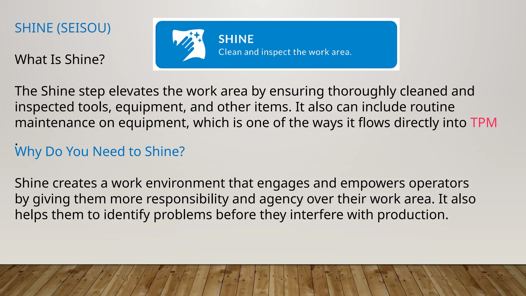 SHINE (SEISOU)
What Is Shine?
The Shine step elevates the work area by ensuring thoroughly cleaned and
inspected tools, equipment, and other items. It also can include routine
maintenance on equipment, which is one of the ways it flows directly into TPM
.
Why Do You Need to Shine?
Shine creates a work environment that engages and empowers operators
by giving them more responsibility and agency over their work area. It also
helps them to identify problems before they interfere with production.
 