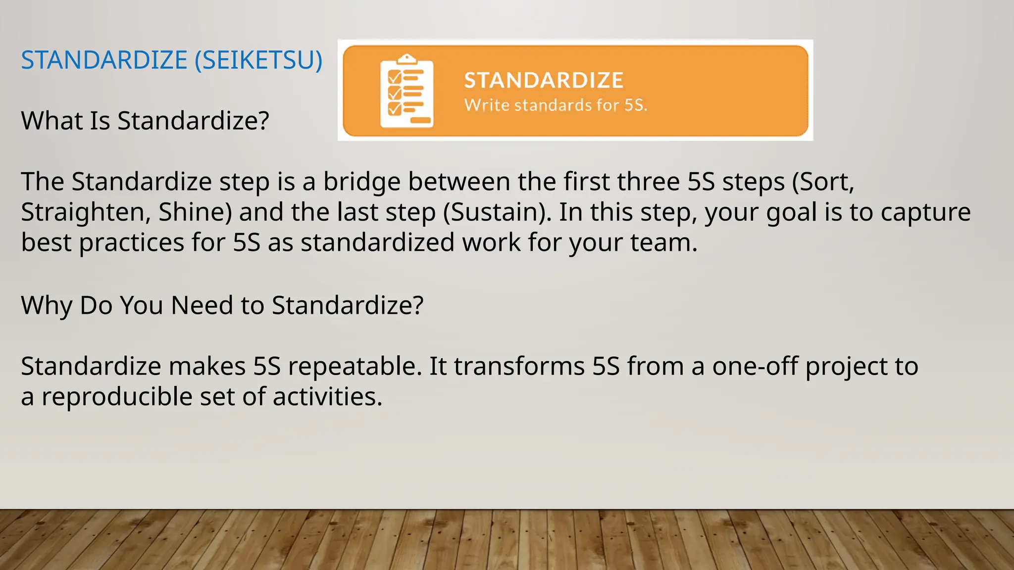 STANDARDIZE (SEIKETSU)
What Is Standardize?
The Standardize step is a bridge between the first three 5S steps (Sort,
Straighten, Shine) and the last step (Sustain). In this step, your goal is to capture
best practices for 5S as standardized work for your team.
Why Do You Need to Standardize?
Standardize makes 5S repeatable. It transforms 5S from a one-off project to
a reproducible set of activities.
 