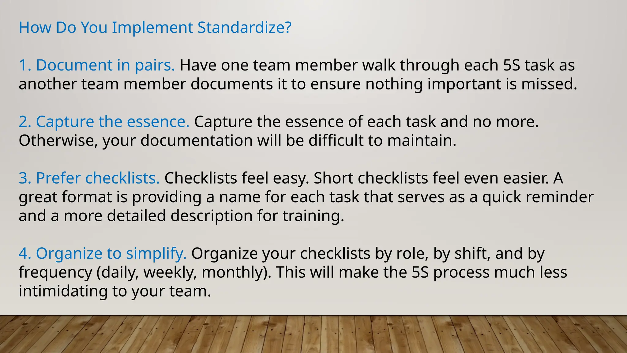 How Do You Implement Standardize?
1. Document in pairs. Have one team member walk through each 5S task as
another team member documents it to ensure nothing important is missed.
2. Capture the essence. Capture the essence of each task and no more.
Otherwise, your documentation will be difficult to maintain.
3. Prefer checklists. Checklists feel easy. Short checklists feel even easier. A
great format is providing a name for each task that serves as a quick reminder
and a more detailed description for training.
4. Organize to simplify. Organize your checklists by role, by shift, and by
frequency (daily, weekly, monthly). This will make the 5S process much less
intimidating to your team.
 