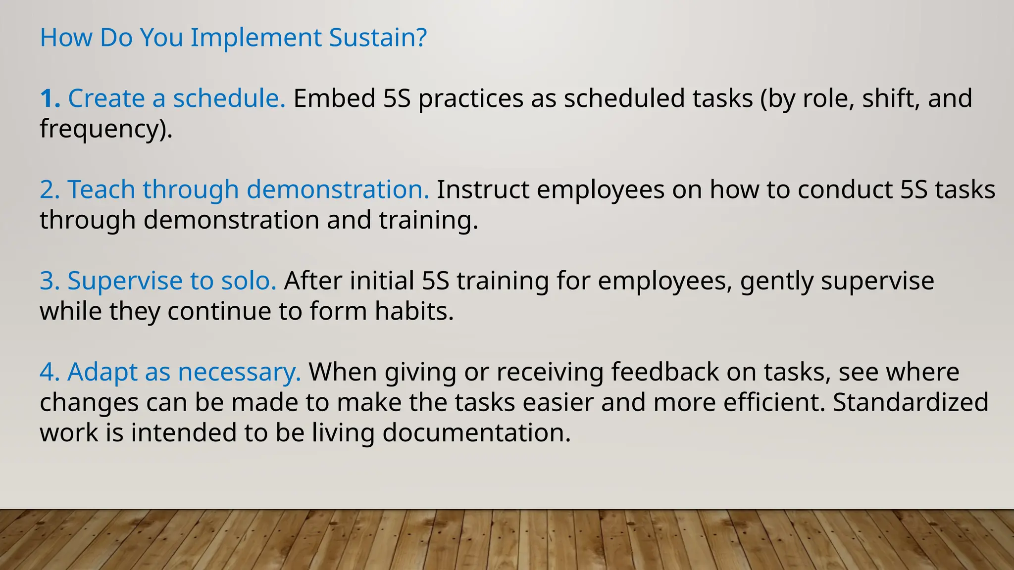 How Do You Implement Sustain?
1. Create a schedule. Embed 5S practices as scheduled tasks (by role, shift, and
frequency).
2. Teach through demonstration. Instruct employees on how to conduct 5S tasks
through demonstration and training.
3. Supervise to solo. After initial 5S training for employees, gently supervise
while they continue to form habits.
4. Adapt as necessary. When giving or receiving feedback on tasks, see where
changes can be made to make the tasks easier and more efficient. Standardized
work is intended to be living documentation.
 
