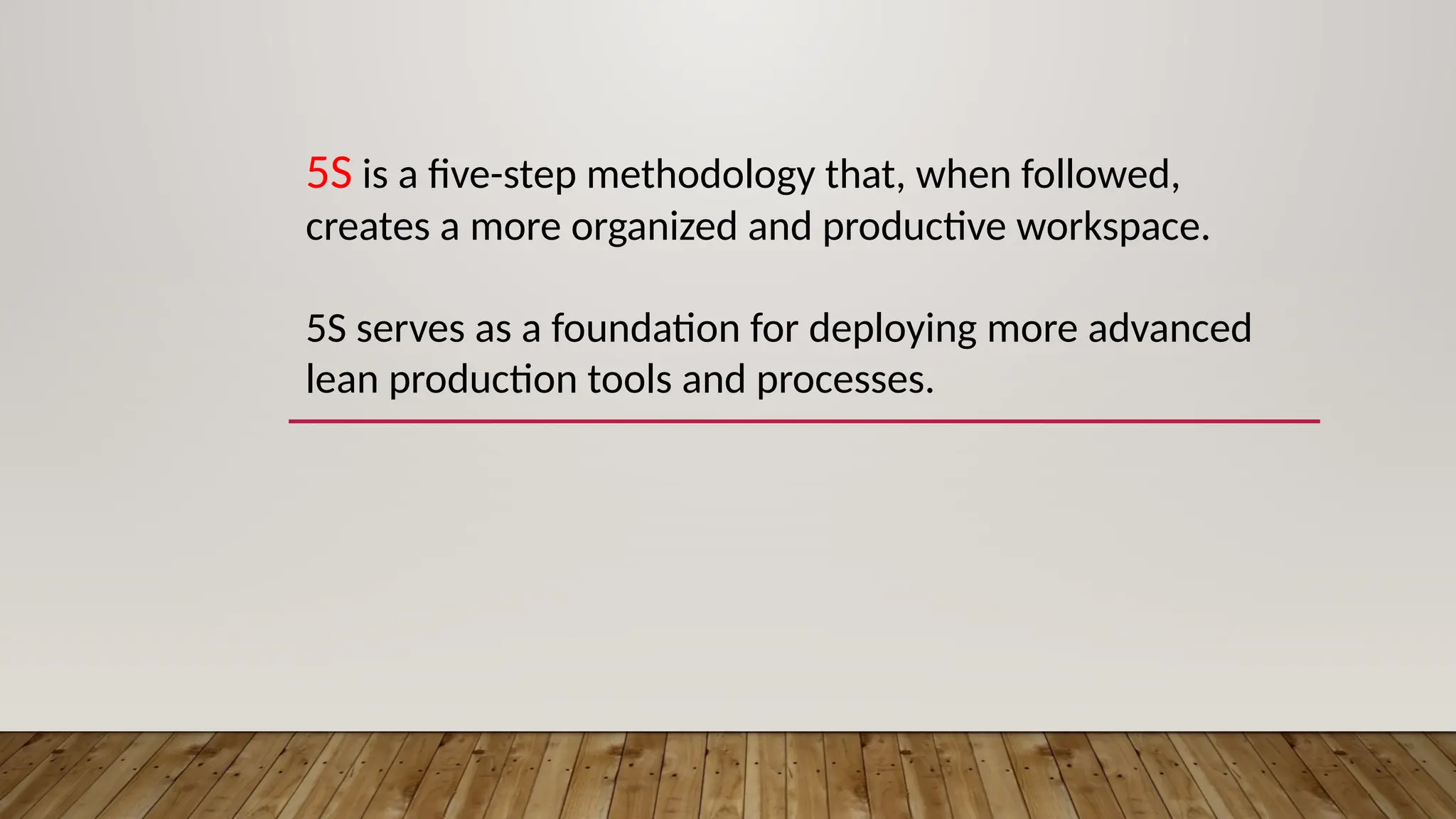 5S is a five-step methodology that, when followed,
creates a more organized and productive workspace.
5S serves as a foundation for deploying more advanced
lean production tools and processes.
 