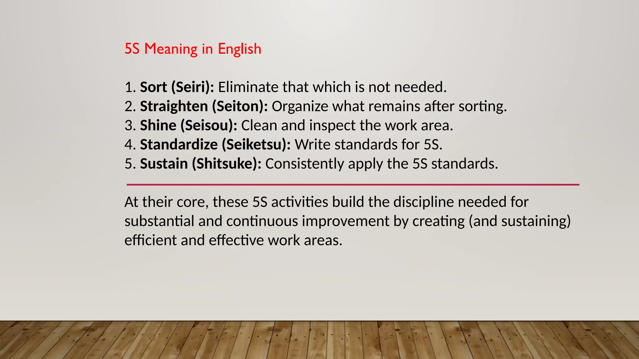 5S Meaning in English
1. Sort (Seiri): Eliminate that which is not needed.
2. Straighten (Seiton): Organize what remains after sorting.
3. Shine (Seisou): Clean and inspect the work area.
4. Standardize (Seiketsu): Write standards for 5S.
5. Sustain (Shitsuke): Consistently apply the 5S standards.
At their core, these 5S activities build the discipline needed for
substantial and continuous improvement by creating (and sustaining)
efficient and effective work areas.
 