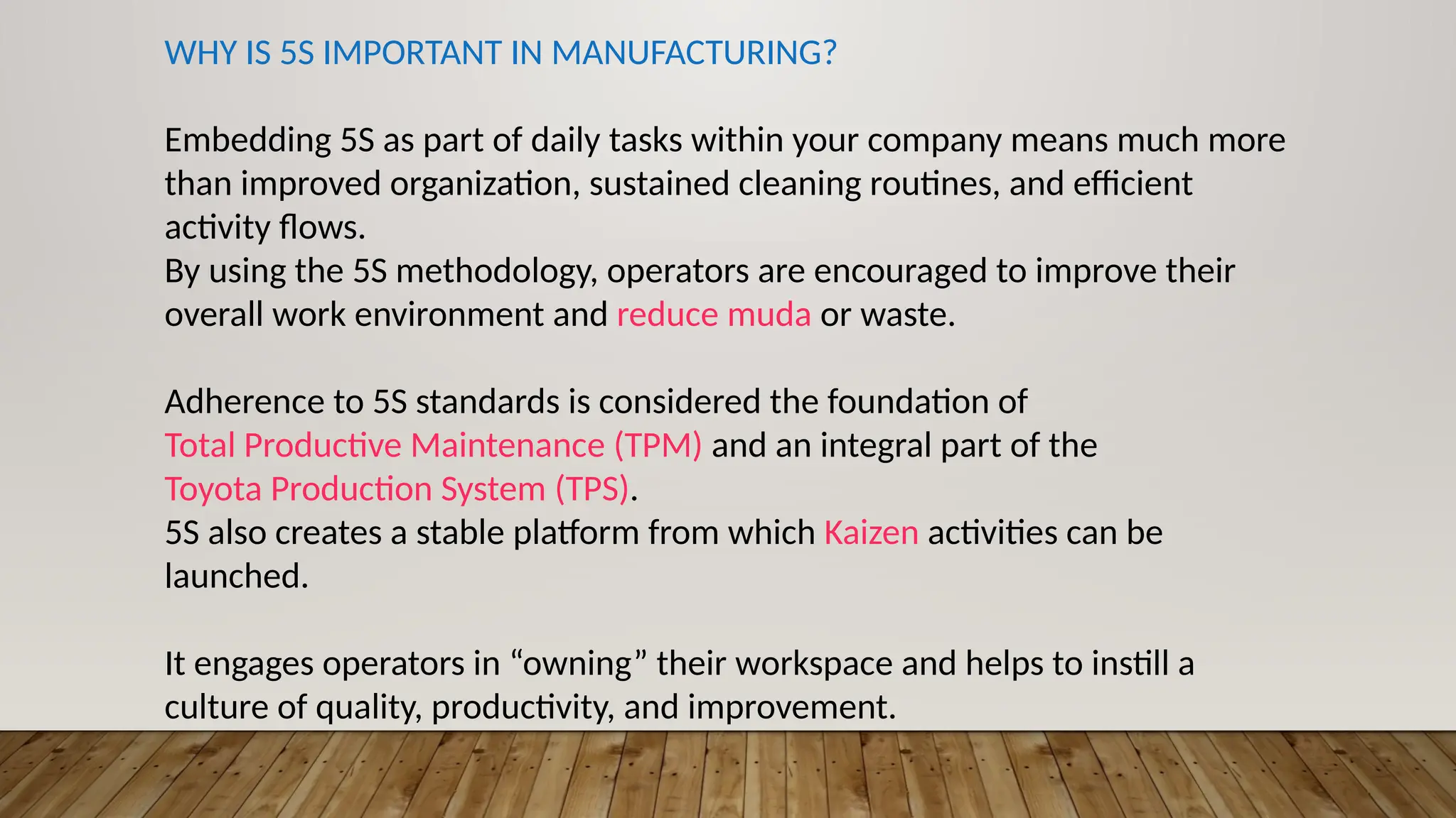 WHY IS 5S IMPORTANT IN MANUFACTURING?
Embedding 5S as part of daily tasks within your company means much more
than improved organization, sustained cleaning routines, and efficient
activity flows.
By using the 5S methodology, operators are encouraged to improve their
overall work environment and reduce muda or waste.
Adherence to 5S standards is considered the foundation of
Total Productive Maintenance (TPM) and an integral part of the
Toyota Production System (TPS).
5S also creates a stable platform from which Kaizen activities can be
launched.
It engages operators in “owning” their workspace and helps to instill a
culture of quality, productivity, and improvement.
 
