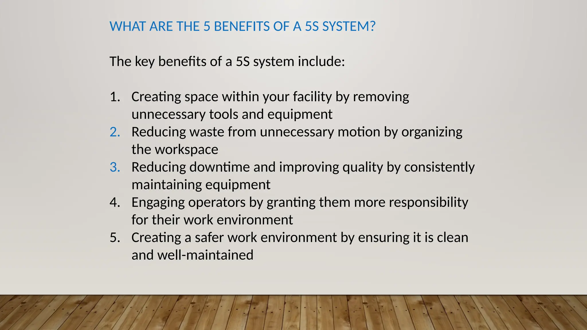 WHAT ARE THE 5 BENEFITS OF A 5S SYSTEM?
The key benefits of a 5S system include:
1. Creating space within your facility by removing
unnecessary tools and equipment
2. Reducing waste from unnecessary motion by organizing
the workspace
3. Reducing downtime and improving quality by consistently
maintaining equipment
4. Engaging operators by granting them more responsibility
for their work environment
5. Creating a safer work environment by ensuring it is clean
and well-maintained
 