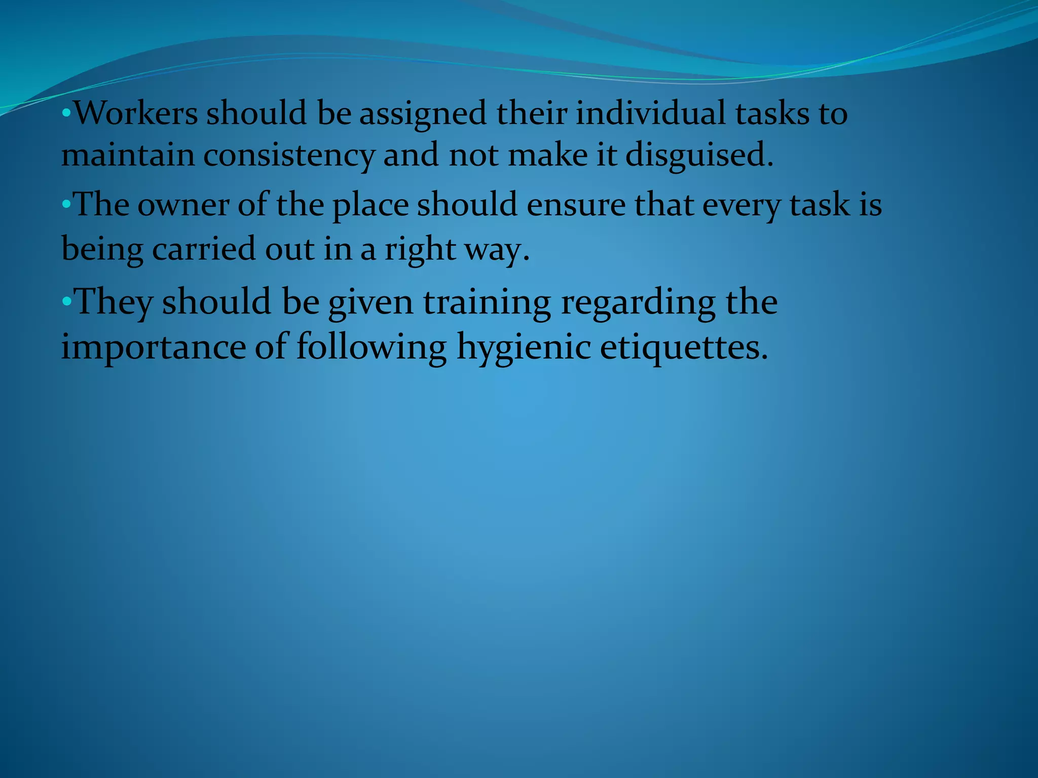 •Workers should be assigned their individual tasks to
maintain consistency and not make it disguised.
•The owner of the place should ensure that every task is
being carried out in a right way.
•They should be given training regarding the
importance of following hygienic etiquettes.
 