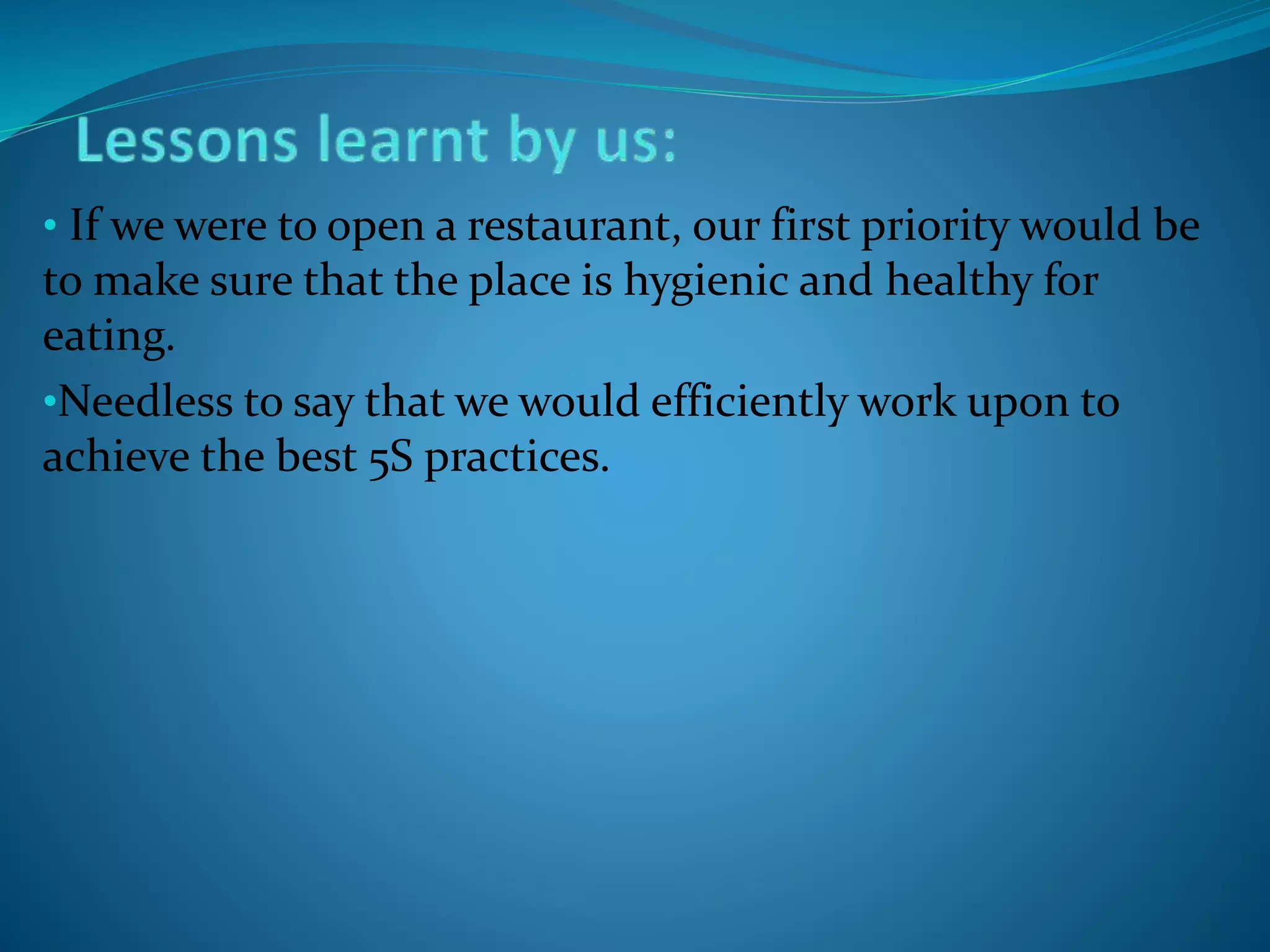 • If we were to open a restaurant, our first priority would be
to make sure that the place is hygienic and healthy for
eating.
•Needless to say that we would efficiently work upon to
achieve the best 5S practices.
 