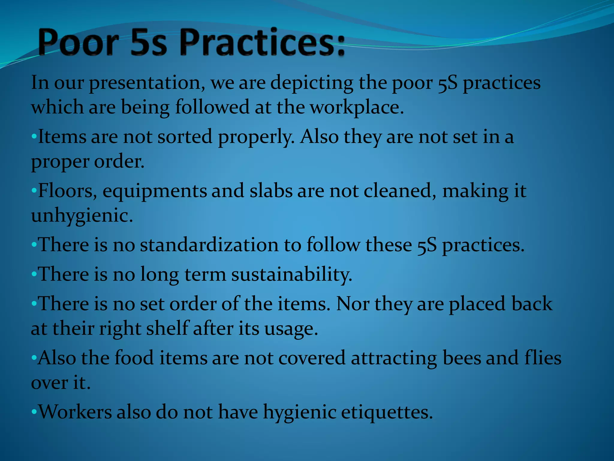 In our presentation, we are depicting the poor 5S practices
which are being followed at the workplace.
•Items are not sorted properly. Also they are not set in a
proper order.
•Floors, equipments and slabs are not cleaned, making it
unhygienic.
•There is no standardization to follow these 5S practices.
•There is no long term sustainability.
•There is no set order of the items. Nor they are placed back
at their right shelf after its usage.
•Also the food items are not covered attracting bees and flies
over it.
•Workers also do not have hygienic etiquettes.
 