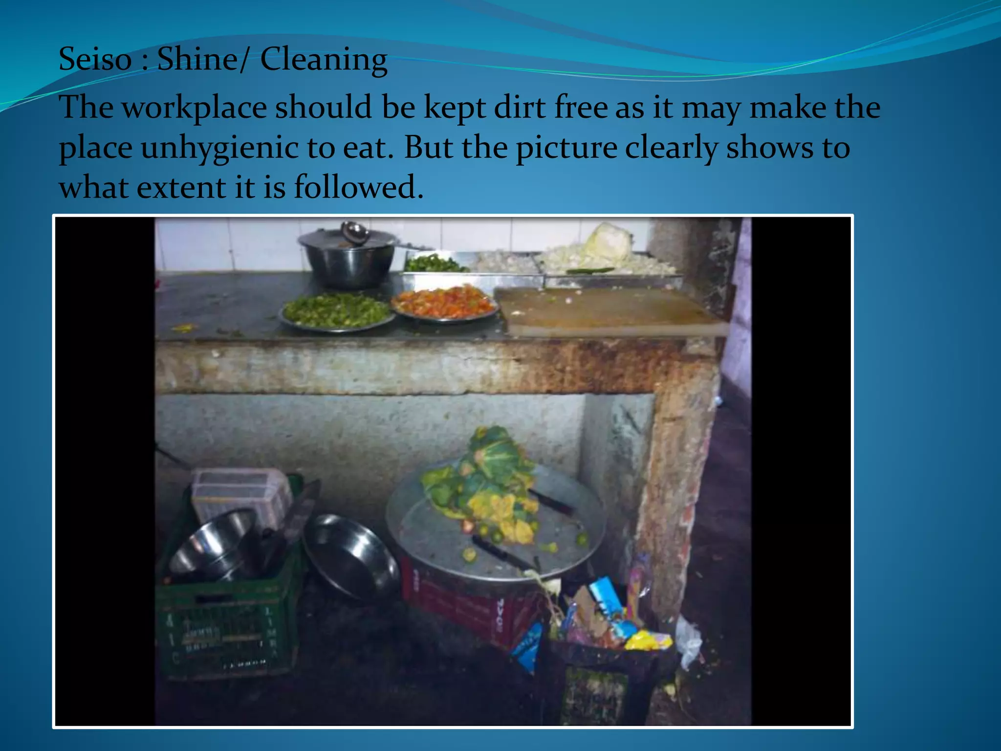 Seiso : Shine/ Cleaning
The workplace should be kept dirt free as it may make the
place unhygienic to eat. But the picture clearly shows to
what extent it is followed.
 