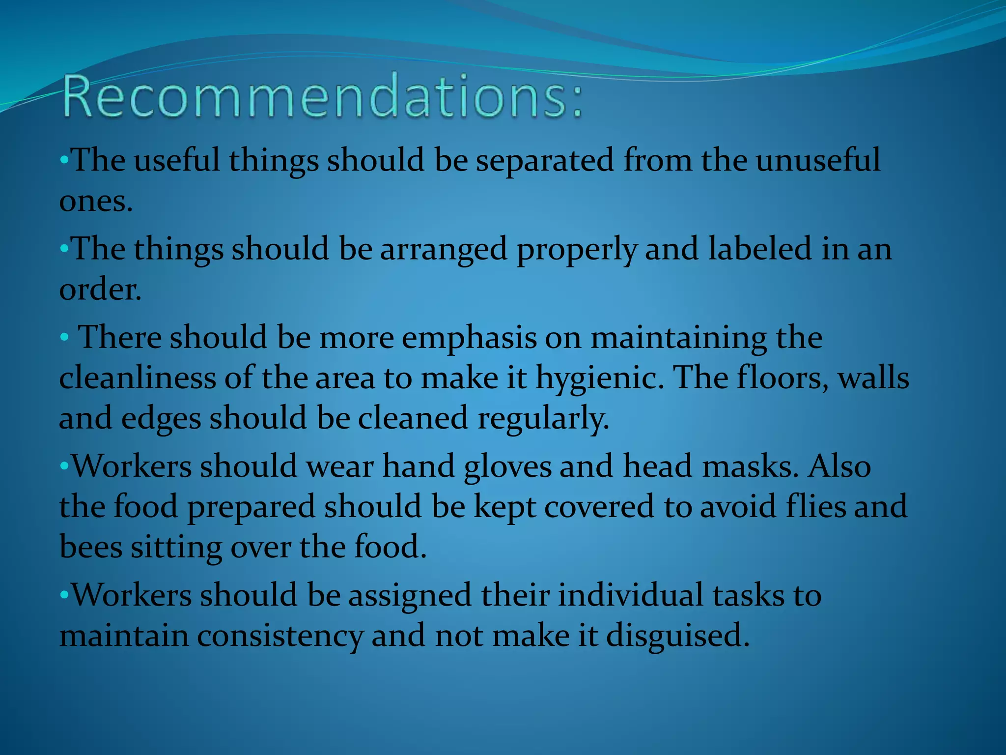 •The useful things should be separated from the unuseful
ones.
•The things should be arranged properly and labeled in an
order.
• There should be more emphasis on maintaining the
cleanliness of the area to make it hygienic. The floors, walls
and edges should be cleaned regularly.
•Workers should wear hand gloves and head masks. Also
the food prepared should be kept covered to avoid flies and
bees sitting over the food.
•Workers should be assigned their individual tasks to
maintain consistency and not make it disguised.
 