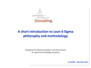 Athena
             Consulting

A short introduction to Lean 6 Sigma
   philosophy and methodology


    Designed for Board members and Executives
          for general knowledge purpose



                                                D.LAPERE - December 2012
 