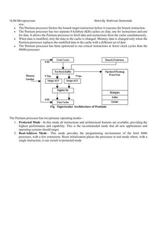 16-Bit Microprocessor





Notes By: Shehrevar Davierwala

row.
The Pentium processor fetches the branch target instruction before it executes the branch instruction.
The Pentium processor has two separate 8-kilobyte (KB) caches on chip, one for instructions and one
for data. It allows the Pentium processor to fetch data and instructions from the cache simultaneously.
When data is modified, only the data in the cache is changed. Memory data is changed only when the
Pentium processor replaces the modified data in the cache with a different set of data
The Pentium processor has been optimized to run critical instructions in fewer clock cycles than the
80486 processor.

Fig Superscalar Architecture of Pentium

The Pentium processor has two primary operating modes 1. Protected Mode - In this mode all instructions and architectural features are available, providing the
highest performance and capability. This is the recommended mode that all new applications and
operating systems should target.
2. Real-Address Mode - This mode provides the programming environment of the Intel 8086
processor, with a few extensions. Reset initialization places the processor in real mode where, with a
single instruction, it can switch to protected mode

 