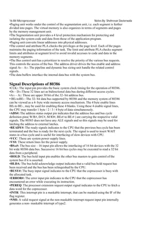 16-Bit Microprocessor

Notes By: Shehrevar Davierwala

•Paging unit works under the control of the segmentation unit, i.e. each segment is further
divided into pages. The virtual memory is also organizes in terms of segments and pages
by the memory management unit.
•The Segmentation unit provides a 4 level protection mechanism for protecting and
isolating the system code and data from those of the application program.
•Paging unit converts linear addresses into physical addresses.
•The control and attribute PLA checks the privileges at the page level. Each of the pages
maintains the paging information of the task. The limit and attribute PLA checks segment
limits and attributes at segment level to avoid invalid accesses to code and data in the
memory segments.
•The Bus control unit has a prioritizer to resolve the priority of the various bus requests.
This controls the access of the bus. The address driver drives the bus enable and address
signal A0 – A31. The pipeline and dynamic bus sizing unit handle the related control
signals.
•The data buffers interface the internal data bus with the system bus.

Signal Descriptions of 80386
•CLK2 :The input pin provides the basic system clock timing for the operation of 80386.
•D0 – D31:These 32 lines act as bidirectional data bus during different access cycles.
•A31 – A2: These are upper 30 bit of the 32- bit address bus.
• BE0 toBE3 : The 32- bit data bus supported by 80386 and the memory system of 80386
can be viewed as a 4- byte wide memory access mechanism. The 4 byte enable lines
BE0 to BE3 , may be used for enabling these 4 blanks. Using these 4 enable signal lines,
the CPU may transfer 1 byte / 2 / 3 / 4 byte of data simultaneously.
•ADS#: The address status output pin indicates that the address bus and bus cycle
definition pins( W/R#, D/C#, M/IO#, BE0# to BE3# ) are carrying the respective valid
signals. The 80383 does not have any ALE signals and so this signals may be used for
latching the address to external latches.
•READY#: The ready signals indicates to the CPU that the previous bus cycle has been
terminated and the bus is ready for the next cycle. The signal is used to insert WAIT
states in a bus cycle and is useful for interfacing of slow devices with CPU.
•VCC: These are system power supply lines.
•VSS: These return lines for the power supply.
•BS16#: The bus size – 16 input pin allows the interfacing of 16 bit devices with the 32
bit wide 80386 data bus. Successive 16 bit bus cycles may be executed to read a 32 bit
data from a peripheral.
•HOLD: The bus hold input pin enables the other bus masters to gain control of the
system bus if it is asserted.
•HLDA: The bus hold acknowledge output indicates that a valid bus hold request has
been received and the bus has been relinquished by the CPU.
•BUSY#: The busy input signal indicates to the CPU that the coprocessor is busy with
the allocated task.
•ERROR#: The error input pin indicates to the CPU that the coprocessor has
encountered an error while executing its instruction.
•PEREQ: The processor extension request output signal indicates to the CPU to fetch a
data word for the coprocessor.
•INTR: This interrupt pin is a maskable interrupt, that can be masked using the IF of the
flag register.
•NMI: A valid request signal at the non-maskable interrupt request input pin internally
generates a non- maskable interrupt of type2.

 