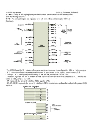 16-Bit Microprocessor

Notes By: Shehrevar Davierwala

•RESET: A high at this input pin suspends the current operation and restart the execution
from the starting location.
•N / C : No connection pins are expected to be left open while connecting the 80386 in
the circuit.

• The 80386 has eight 32 - bit general purpose registers which may be used as either 8 bit or 16 bit registers.
• A 32 - bit register known as an extended register, is represented by the register name with prefix E.
• Example : A 32 bit register corresponding to AX is EAX, similarly BX is EBX etc.
• The 16 bit registers BP, SP, SI and DI in 8086 are now available with their extended size of 32 bit and are
names as EBP,ESP,ESI and EDI.
• AX represents the lower 16 bit of the 32 bit register EAX.
• BP, SP, SI, DI represents the lower 16 bit of their 32 bit counterparts, and can be used as independent 16 bit
registers.

 