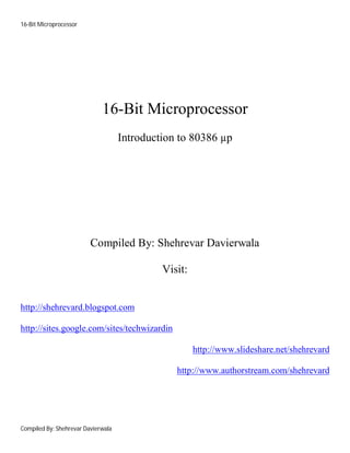 16-Bit Microprocessor
Compiled By: Shehrevar Davierwala
16-Bit Microprocessor
Introduction to 80386 µp
Compiled By: Shehrevar Davierwala
Visit:
http://shehrevard.blogspot.com
http://sites.google.com/sites/techwizardin
http://www.slideshare.net/shehrevard
http://www.authorstream.com/shehrevard
 