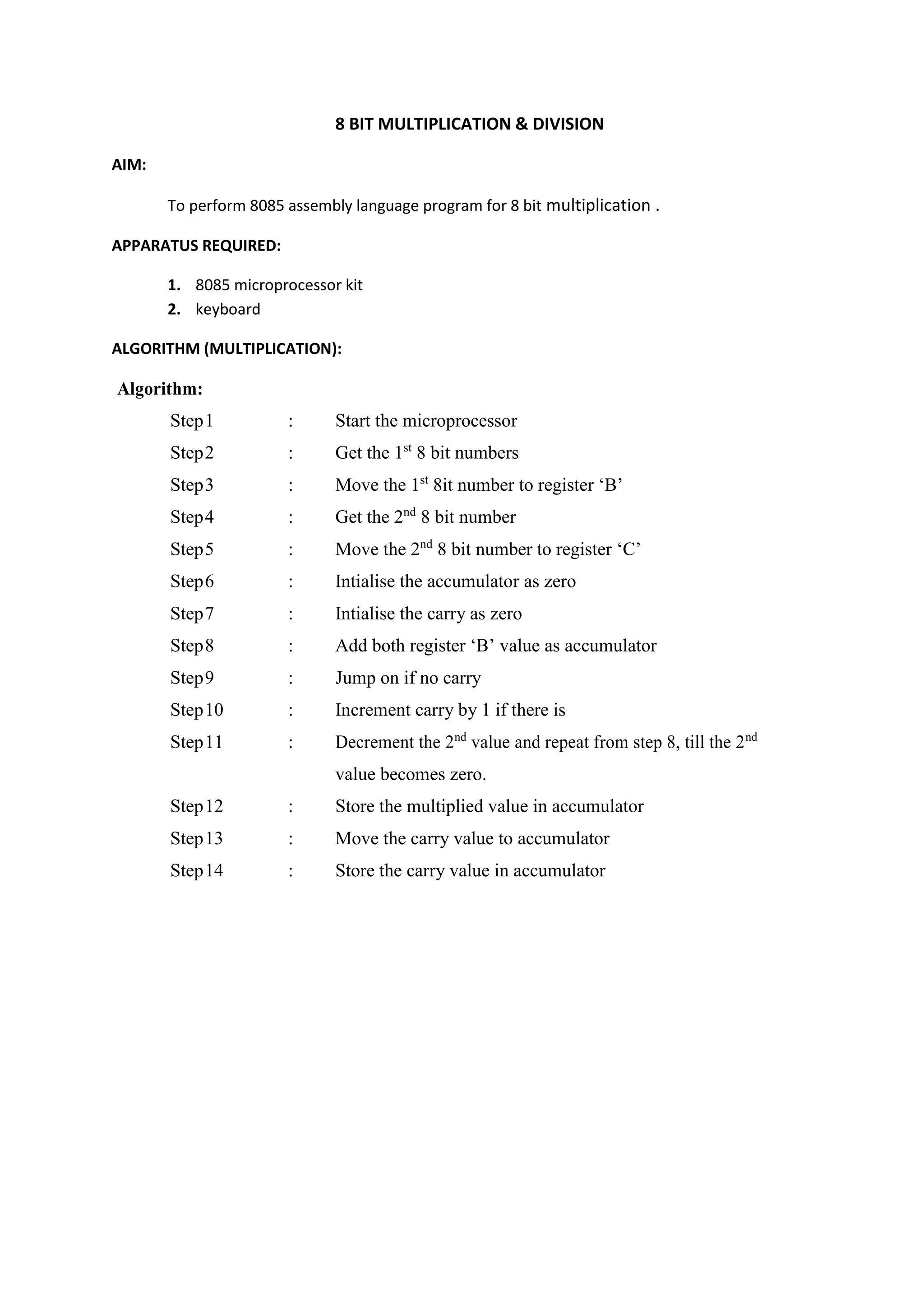 8 BIT MULTIPLICATION & DIVISION
AIM:
To perform 8085 assembly language program for 8 bit multiplication .
APPARATUS REQUIRED:
1. 8085 microprocessor kit
2. keyboard
ALGORITHM (MULTIPLICATION):
Algorithm:
Step1 : Start the microprocessor
Step2 : Get the 1st
8 bit numbers
Step3 : Move the 1st
8it number to register ‘B’
Step4 : Get the 2nd
8 bit number
Step5 : Move the 2nd
8 bit number to register ‘C’
Step6 : Intialise the accumulator as zero
Step7 : Intialise the carry as zero
Step8 : Add both register ‘B’ value as accumulator
Step9 : Jump on if no carry
Step10 : Increment carry by 1 if there is
Step11 : Decrement the 2nd
value and repeat from step 8, till the 2nd
value becomes zero.
Step12 : Store the multiplied value in accumulator
Step13 : Move the carry value to accumulator
Step14 : Store the carry value in accumulator
 