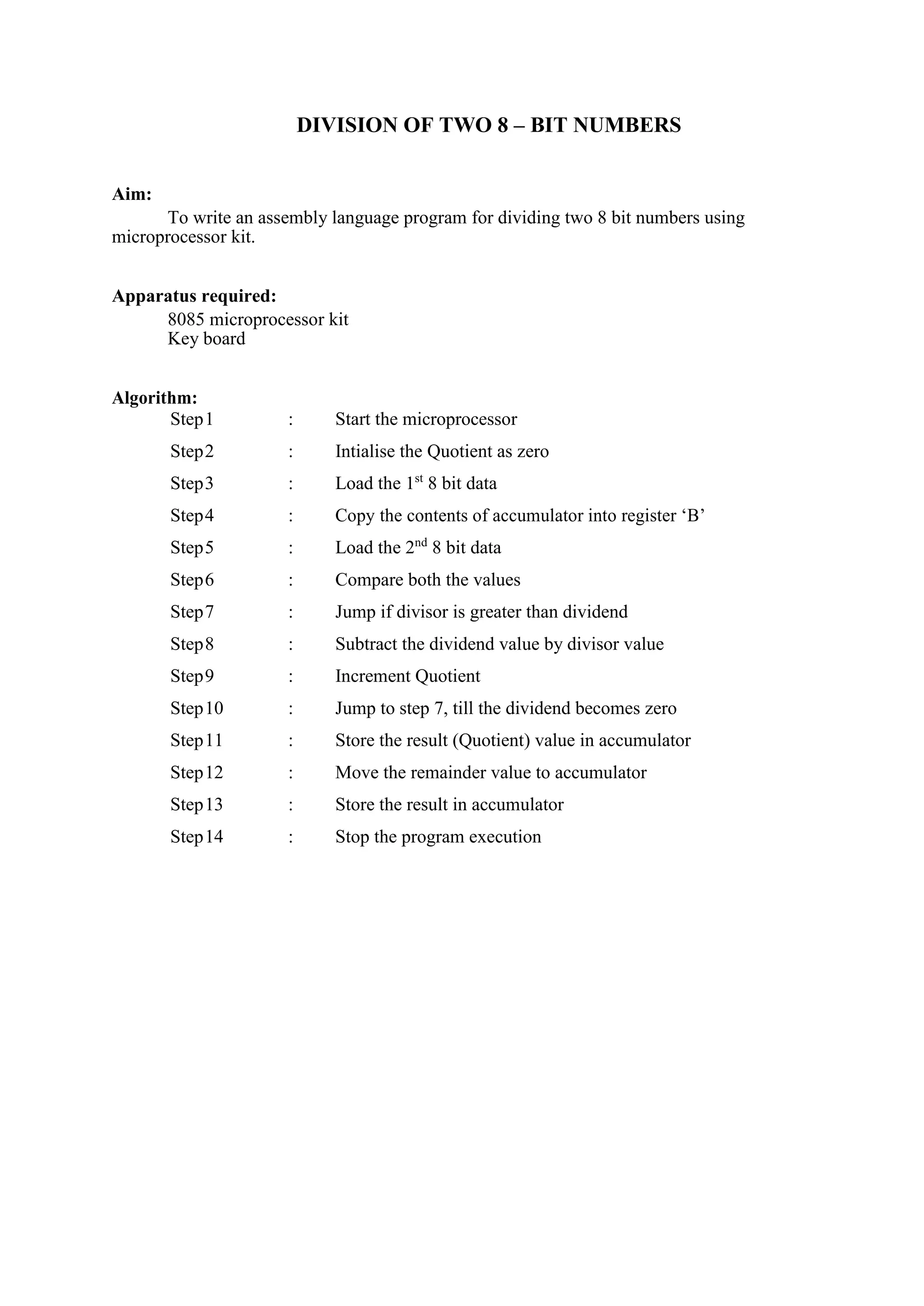 DIVISION OF TWO 8 – BIT NUMBERS
Aim:
To write an assembly language program for dividing two 8 bit numbers using
microprocessor kit.
Apparatus required:
8085 microprocessor kit
Key board
Algorithm:
Step1 : Start the microprocessor
Step2 : Intialise the Quotient as zero
Step3 : Load the 1st
8 bit data
Step4 : Copy the contents of accumulator into register ‘B’
Step5 : Load the 2nd
8 bit data
Step6 : Compare both the values
Step7 : Jump if divisor is greater than dividend
Step8 : Subtract the dividend value by divisor value
Step9 : Increment Quotient
Step10 : Jump to step 7, till the dividend becomes zero
Step11 : Store the result (Quotient) value in accumulator
Step12 : Move the remainder value to accumulator
Step13 : Store the result in accumulator
Step14 : Stop the program execution
 