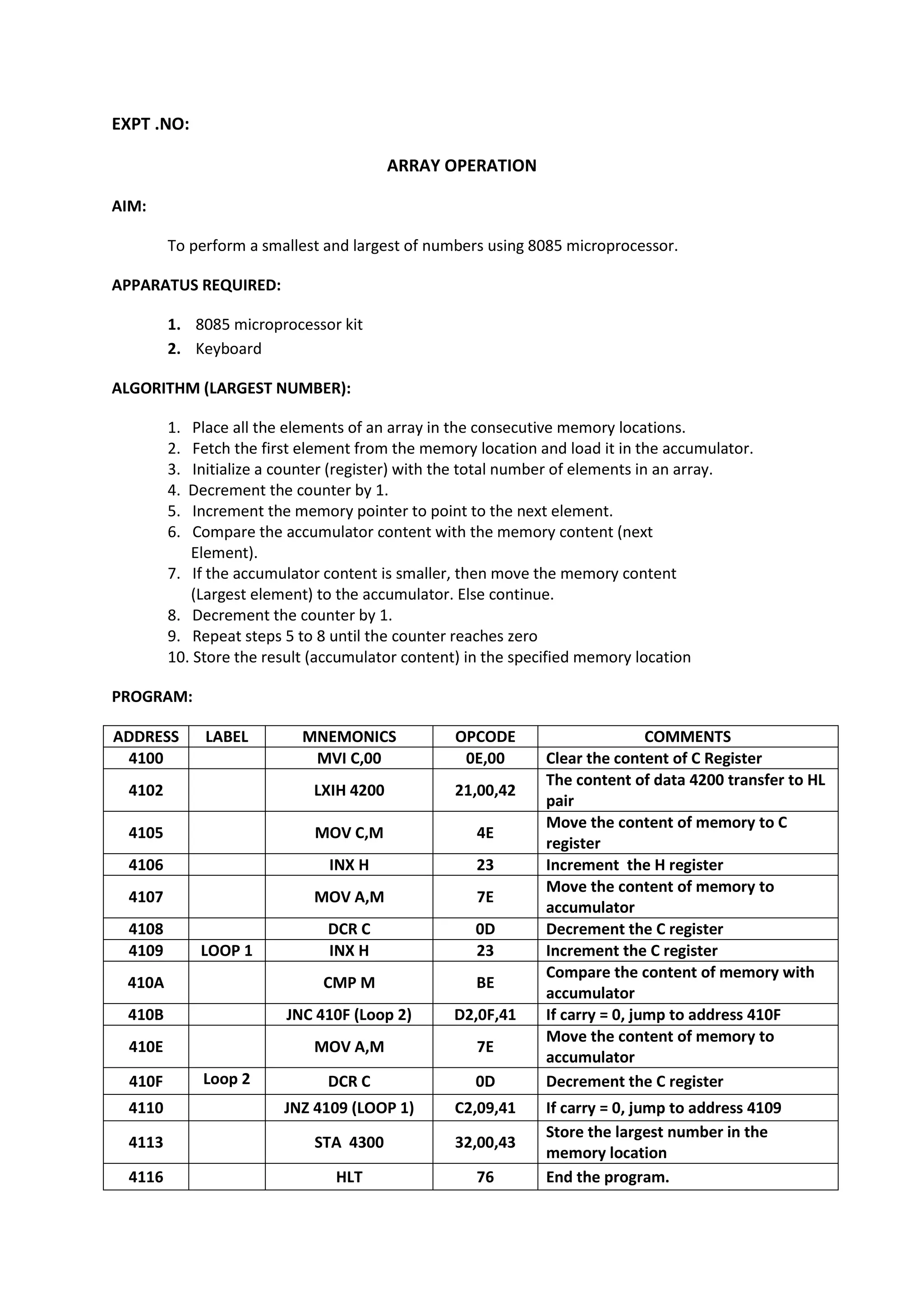 EXPT .NO:
ARRAY OPERATION
AIM:
To perform a smallest and largest of numbers using 8085 microprocessor.
APPARATUS REQUIRED:
1. 8085 microprocessor kit
2. Keyboard
ALGORITHM (LARGEST NUMBER):
1. Place all the elements of an array in the consecutive memory locations.
2. Fetch the first element from the memory location and load it in the accumulator.
3. Initialize a counter (register) with the total number of elements in an array.
4. Decrement the counter by 1.
5. Increment the memory pointer to point to the next element.
6. Compare the accumulator content with the memory content (next
Element).
7. If the accumulator content is smaller, then move the memory content
(Largest element) to the accumulator. Else continue.
8. Decrement the counter by 1.
9. Repeat steps 5 to 8 until the counter reaches zero
10. Store the result (accumulator content) in the specified memory location
PROGRAM:
ADDRESS LABEL MNEMONICS OPCODE COMMENTS
4100 MVI C,00 0E,00 Clear the content of C Register
4102 LXIH 4200 21,00,42
The content of data 4200 transfer to HL
pair
4105 MOV C,M 4E
Move the content of memory to C
register
4106 INX H 23 Increment the H register
4107 MOV A,M 7E
Move the content of memory to
accumulator
4108 DCR C 0D Decrement the C register
4109 LOOP 1 INX H 23 Increment the C register
410A CMP M BE
Compare the content of memory with
accumulator
410B JNC 410F (Loop 2) D2,0F,41 If carry = 0, jump to address 410F
410E MOV A,M 7E
Move the content of memory to
accumulator
410F Loop 2 DCR C 0D Decrement the C register
4110 JNZ 4109 (LOOP 1) C2,09,41 If carry = 0, jump to address 4109
4113 STA 4300 32,00,43
Store the largest number in the
memory location
4116 HLT 76 End the program.
 