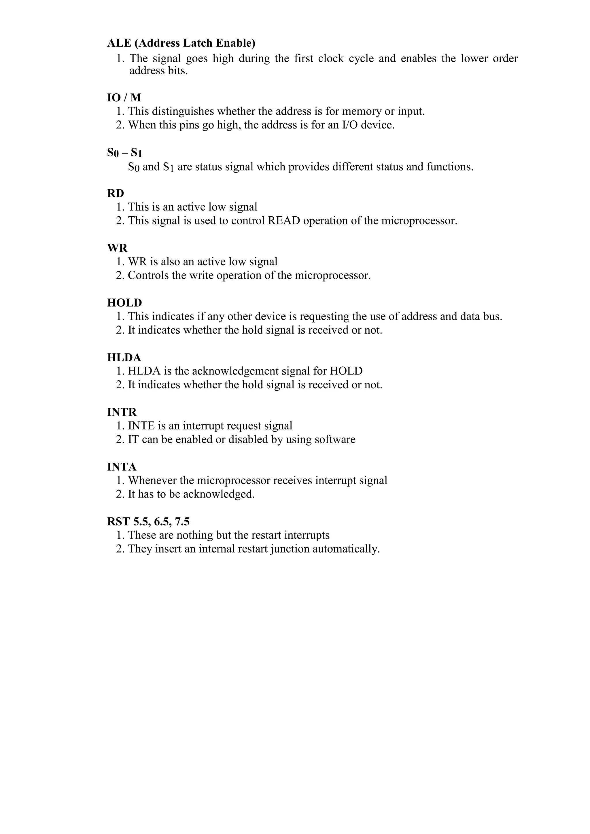 ALE (Address Latch Enable)
1. The signal goes high during the first clock cycle and enables the lower order
address bits.
IO / M
1. This distinguishes whether the address is for memory or input.
2. When this pins go high, the address is for an I/O device.
S0 – S1
S0 and S1 are status signal which provides different status and functions.
RD
1. This is an active low signal
2. This signal is used to control READ operation of the microprocessor.
WR
1. WR is also an active low signal
2. Controls the write operation of the microprocessor.
HOLD
1. This indicates if any other device is requesting the use of address and data bus.
2. It indicates whether the hold signal is received or not.
HLDA
1. HLDA is the acknowledgement signal for HOLD
2. It indicates whether the hold signal is received or not.
INTR
1. INTE is an interrupt request signal
2. IT can be enabled or disabled by using software
INTA
1. Whenever the microprocessor receives interrupt signal
2. It has to be acknowledged.
RST 5.5, 6.5, 7.5
1. These are nothing but the restart interrupts
2. They insert an internal restart junction automatically.
 