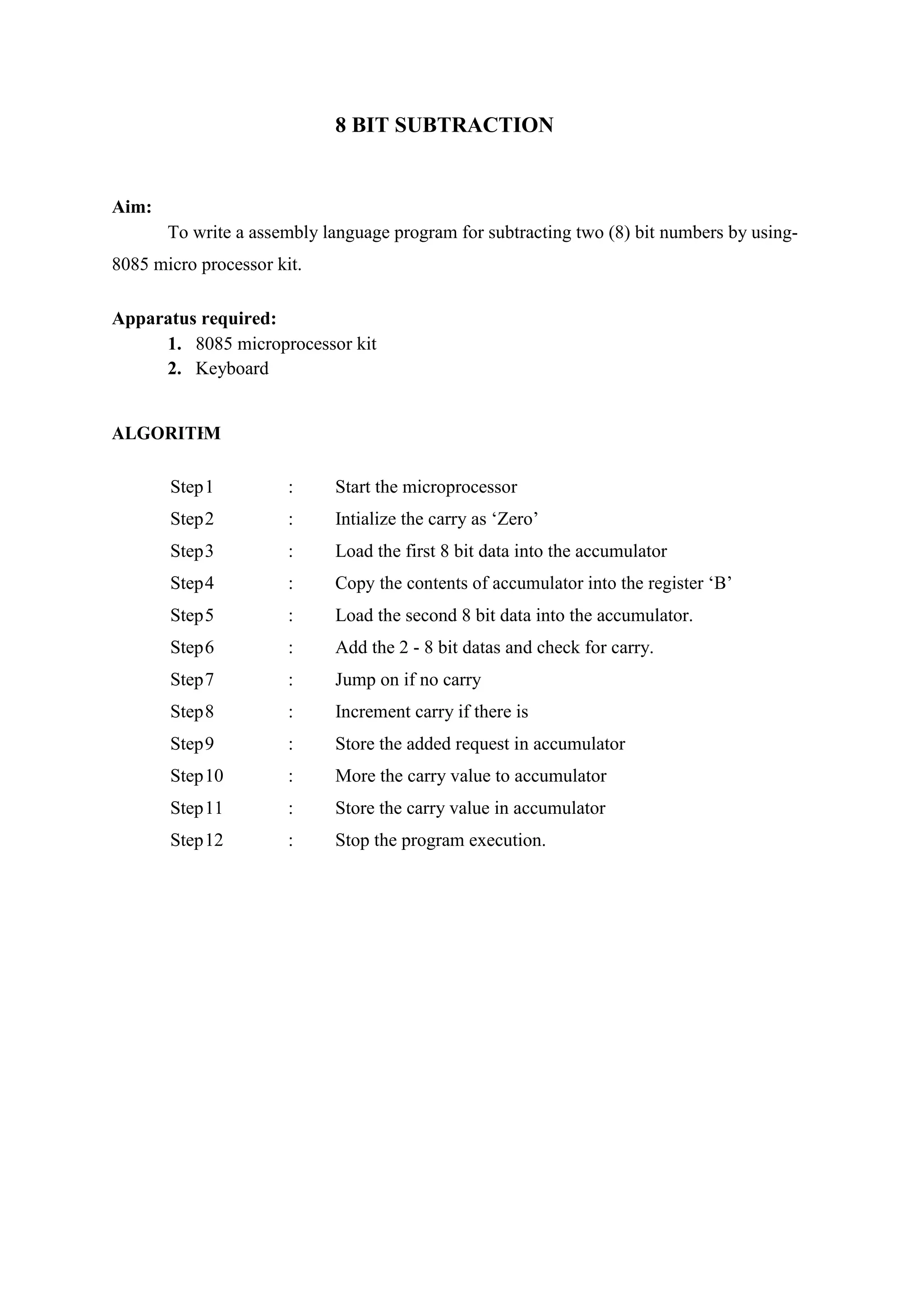 8 BIT SUBTRACTION
Aim:
To write a assembly language program for subtracting two (8) bit numbers by using-
8085 micro processor kit.
Apparatus required:
1. 8085 microprocessor kit
2. Keyboard
ALGORITHM
Step1 : Start the microprocessor
Step2 : Intialize the carry as ‘Zero’
Step3 : Load the first 8 bit data into the accumulator
Step4 : Copy the contents of accumulator into the register ‘B’
Step5 : Load the second 8 bit data into the accumulator.
Step6 : Add the 2 - 8 bit datas and check for carry.
Step7 : Jump on if no carry
Step8 : Increment carry if there is
Step9 : Store the added request in accumulator
Step10 : More the carry value to accumulator
Step11 : Store the carry value in accumulator
Step12 : Stop the program execution.
 