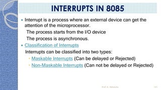  Interrupt is a process where an external device can get the
attention of the microprocessor.
The process starts from the I/O device
The process is asynchronous.
 Classification of Interrupts
Interrupts can be classified into two types:
 Maskable Interrupts (Can be delayed or Rejected)
 Non-Maskable Interrupts (Can not be delayed or Rejected)
Prof. K. Adisesha 101
INTERRUPTS IN 8085
 