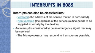 Interrupts can also be classified into:
◦ Vectored (the address of the service routine is hard-wired)
◦ Non-vectored (the address of the service routine needs to be
supplied externally by the device)
 An interrupt is considered to be an emergency signal that may
be serviced.
◦ The Microprocessor may respond to it as soon as possible.
Prof. K. Adisesha 102
INTERRUPTS IN 8085
 