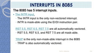 The 8085 has 5 interrupt inputs.
 The INTR input.
◦ The INTR input is the only non-vectored interrupt.
◦ INTR is mask-able using the EI/DI instruction pair.
RST 5.5, RST 6.5, RST 7.5 are all automatically vectored.
◦ RST 5.5, RST 6.5, and RST 7.5 are all mask-able.
TRAP is the only non-mask-able interrupt in the 8085
◦ TRAP is also automatically vectored.
Prof. K. Adisesha 103
INTERRUPTS IN 8085
 
