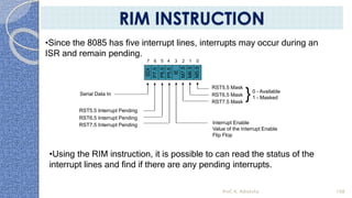 Serial Data In
RST5.5 Interrupt Pending
RST6.5 Interrupt Pending
RST7.5 Interrupt Pending
0 - Available
1 - Masked
Interrupt Enable
Value of the Interrupt Enable
Flip Flop
SDI
P7.5
P6.5
P5.5
IE
M7.5
M6.5
M5.5
01234567
RST5.5 Mask
RST6.5 Mask
RST7.5 Mask
}
•Since the 8085 has five interrupt lines, interrupts may occur during an
ISR and remain pending.
•Using the RIM instruction, it is possible to can read the status of the
interrupt lines and find if there are any pending interrupts.
Prof. K. Adisesha 108
RIM INSTRUCTION
 