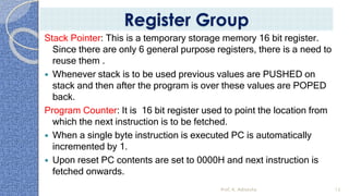 Stack Pointer: This is a temporary storage memory 16 bit register.
Since there are only 6 general purpose registers, there is a need to
reuse them .
 Whenever stack is to be used previous values are PUSHED on
stack and then after the program is over these values are POPED
back.
Program Counter: It is 16 bit register used to point the location from
which the next instruction is to be fetched.
 When a single byte instruction is executed PC is automatically
incremented by 1.
 Upon reset PC contents are set to 0000H and next instruction is
fetched onwards.
Prof. K. Adisesha 13
Register Group
 