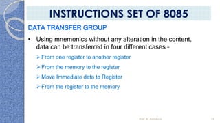 DATA TRANSFER GROUP
• Using mnemonics without any alteration in the content,
data can be transferred in four different cases –
From one register to another register
From the memory to the register
Move Immediate data to Register
From the register to the memory
Prof. K. Adisesha 16
INSTRUCTIONS SET OF 8085
 