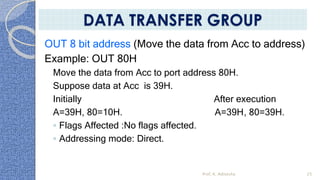 OUT 8 bit address (Move the data from Acc to address)
Example: OUT 80H
Move the data from Acc to port address 80H.
Suppose data at Acc is 39H.
Initially After execution
A=39H, 80=10H. A=39H, 80=39H.
◦ Flags Affected :No flags affected.
◦ Addressing mode: Direct.
Prof. K. Adisesha 25
DATA TRANSFER GROUP
 