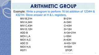 Example: Write a program to perform 16 bit addition of 1234H &
4321H. Store answer at H & L registers.
MVI B,21H B=21H
MVI A,34H A=34H
MVI C,43H C=43H
MVI D,12H D=12H
ADD B A=34+21H
MOV L,A L=55H
MOV A,C A=43H
ADC D A=43+12H
MOV H,A H=55H
RST1 STOP.
Prof. K. Adisesha 31
ARITHMETIC GROUP
 