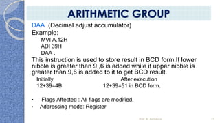 DAA (Decimal adjust accumulator)
Example:
MVI A,12H
ADI 39H
DAA .
This instruction is used to store result in BCD form.If lower
nibble is greater than 9 ,6 is added while if upper nibble is
greater than 9,6 is added to it to get BCD result.
Initially After execution
12+39=4B 12+39=51 in BCD form.
• Flags Affected : All flags are modified.
• Addressing mode: Register
Prof. K. Adisesha 37
ARITHMETIC GROUP
 