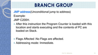 JMP address(Unconditional jump to address)
Example:
JMP C200H.
 After this instruction the Program Counter is loaded with this
location and starts executing and the contents of PC are
loaded on Stack.
 Flags Affected :No Flags are affected.
 Addressing mode: Immediate.
Prof. K. Adisesha 52
BRANCH GROUP
 