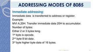 Immediate addressing:
Immediate data is transferred to address or register.
Example:
MVI A,20H. Transfer immediate data 20H to accumulator.
Number of bytes:
Either 2 or 3 bytes long.
1st byte is opcode.
2nd byte 8 bit data .
3rd byte higher byte data of 16 bytes.
Prof. K. Adisesha 65
ADDRESSING MODES OF 8085
 