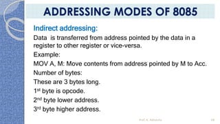 Indirect addressing:
Data is transferred from address pointed by the data in a
register to other register or vice-versa.
Example:
MOV A, M: Move contents from address pointed by M to Acc.
Number of bytes:
These are 3 bytes long.
1st byte is opcode.
2nd byte lower address.
3rd byte higher address.
Prof. K. Adisesha 68
ADDRESSING MODES OF 8085
 