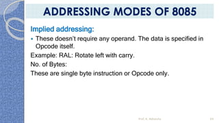 Implied addressing:
 These doesn’t require any operand. The data is specified in
Opcode itself.
Example: RAL: Rotate left with carry.
No. of Bytes:
These are single byte instruction or Opcode only.
Prof. K. Adisesha 69
ADDRESSING MODES OF 8085
 