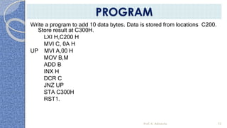 Write a program to add 10 data bytes. Data is stored from locations C200.
Store result at C300H.
LXI H,C200 H
MVI C, 0A H
UP MVI A,00 H
MOV B,M
ADD B
INX H
DCR C
JNZ UP
STA C300H
RST1.
Prof. K. Adisesha 72
PROGRAM
 