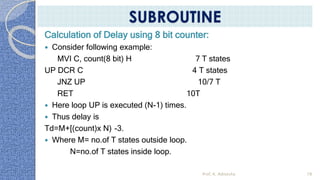 Calculation of Delay using 8 bit counter:
 Consider following example:
MVI C, count(8 bit) H 7 T states
UP DCR C 4 T states
JNZ UP 10/7 T
RET 10T
 Here loop UP is executed (N-1) times.
 Thus delay is
Td=M+[(count)x N) -3.
 Where M= no.of T states outside loop.
N=no.of T states inside loop.
Prof. K. Adisesha 78
SUBROUTINE
 