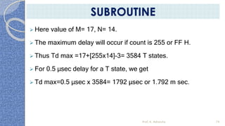  Here value of M= 17, N= 14.
 The maximum delay will occur if count is 255 or FF H.
 Thus Td max =17+[255x14]-3= 3584 T states.
 For 0.5 µsec delay for a T state, we get
 Td max=0.5 µsec x 3584= 1792 µsec or 1.792 m sec.
Prof. K. Adisesha 79
SUBROUTINE
 