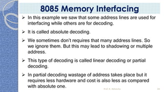  In this example we saw that some address lines are used for
interfacing while others are for decoding.
 It is called absolute decoding.
 We sometimes don’t requires that many address lines. So
we ignore them. But this may lead to shadowing or multiple
address.
 This type of decoding is called linear decoding or partial
decoding.
 In partial decoding wastage of address takes place but it
requires less hardware and cost is also less as compared
with absolute one. Prof. K. Adisesha 84
8085 Memory Interfacing
 