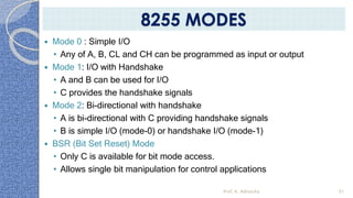  Mode 0 : Simple I/O
• Any of A, B, CL and CH can be programmed as input or output
 Mode 1: I/O with Handshake
• A and B can be used for I/O
• C provides the handshake signals
 Mode 2: Bi-directional with handshake
• A is bi-directional with C providing handshake signals
• B is simple I/O (mode-0) or handshake I/O (mode-1)
 BSR (Bit Set Reset) Mode
• Only C is available for bit mode access.
• Allows single bit manipulation for control applications
Prof. K. Adisesha 91
8255 MODES
 